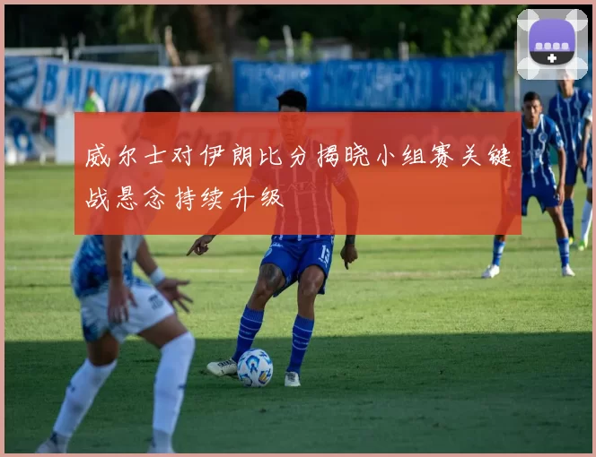 威尔士对伊朗比分揭晓小组赛关键战悬念持续升级