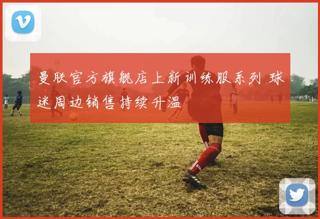 曼联官方旗舰店上新训练服系列 球迷周边销售持续升温