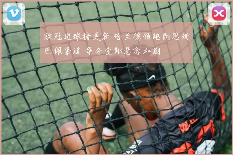 欧冠进球榜更新 哈兰德领跑凯恩姆巴佩紧追 争夺金靴悬念加剧