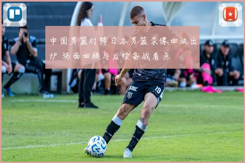 中国男篮对阵日本男篮录像回放出炉 场面回顾与后续备战看点
