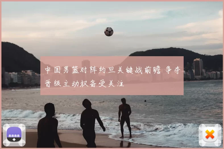 中国男篮对阵约旦关键战前瞻 争夺晋级主动权备受关注