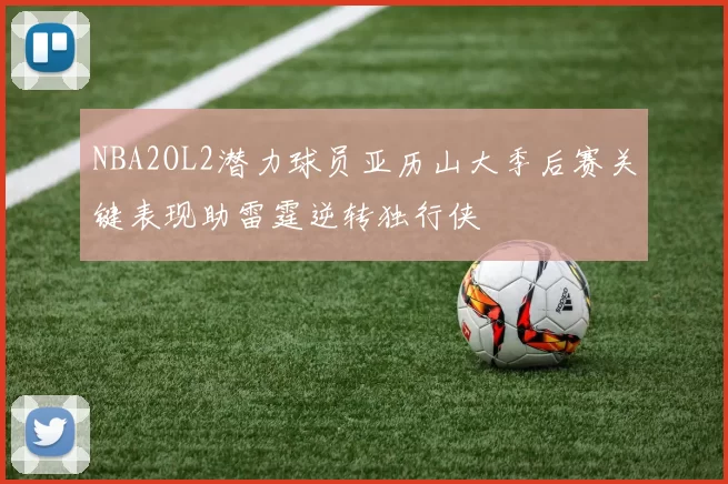 NBA2OL2潜力球员亚历山大季后赛关键表现助雷霆逆转独行侠