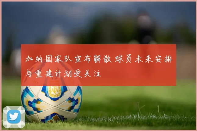 加纳国家队宣布解散 球员未来安排与重建计划受关注