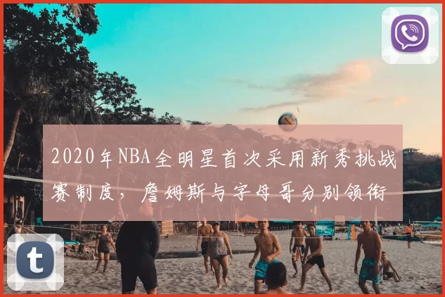 2020年NBA全明星首次采用新秀挑战赛制度,詹姆斯与字母哥分别领衔两队