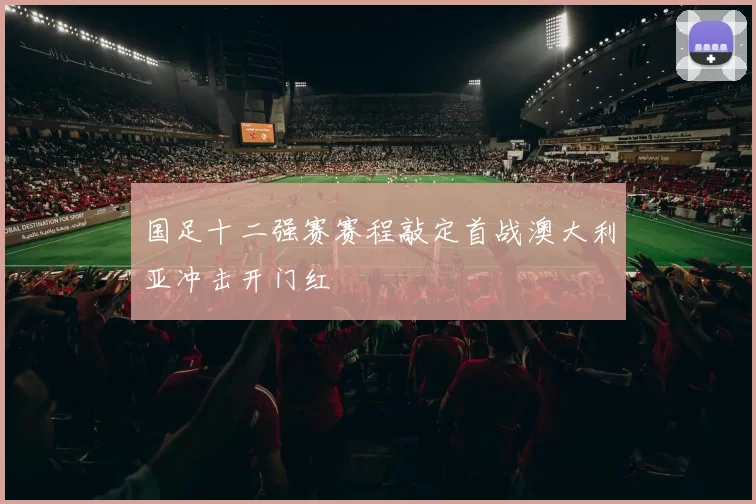 国足十二强赛赛程敲定首战澳大利亚冲击开门红