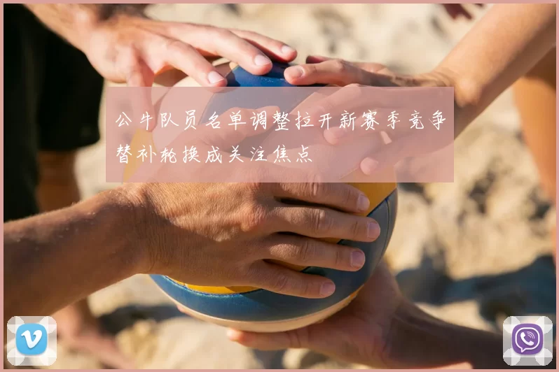 公牛队员名单调整拉开新赛季竞争替补轮换成关注焦点