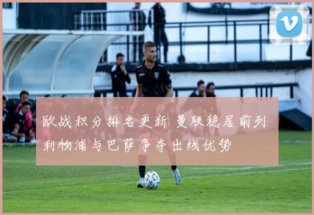 欧战积分排名更新 曼联稳居前列 利物浦与巴萨争夺出线优势