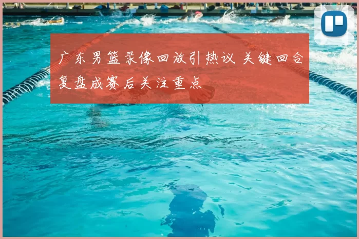 广东男篮录像回放引热议 关键回合复盘成赛后关注重点