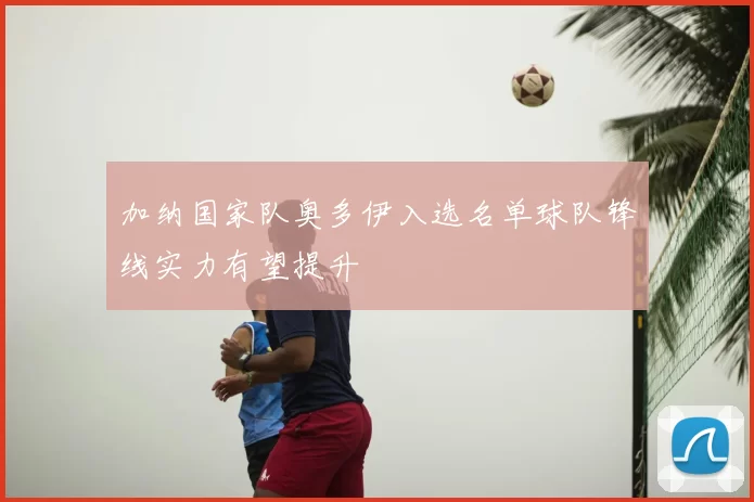 加纳国家队奥多伊入选名单球队锋线实力有望提升